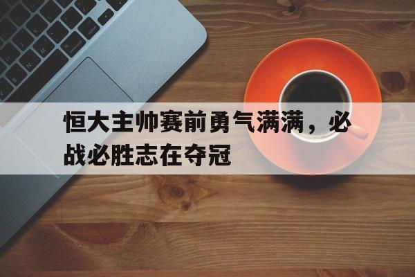 恒大主帅赛前勇气满满，必战必胜志在夺冠的简单介绍